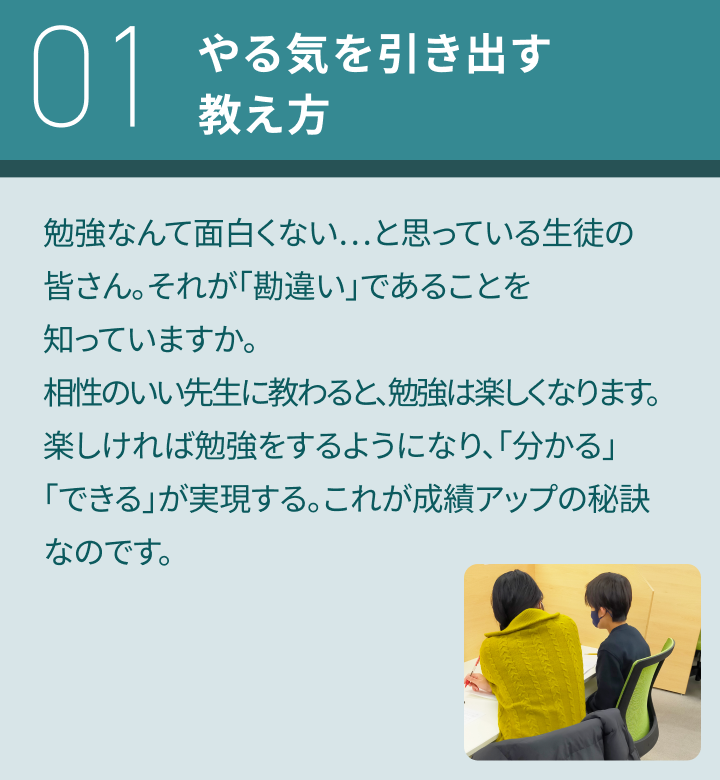 01：やる気を引き出す教え方／勉強なんて面白くない…と思っている生徒の皆さん。それが「勘違い」であることを知っていますか。相性のいい先生に教わると、勉強は楽しくなります。楽しければ勉強をするようになり、「分かる」「できる」が実現する。これが成績アップの秘訣なのです。