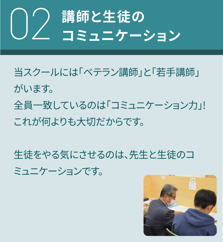 02：講師と生徒のコミュニケーション／当スクールには「ベテラン講師」と「若手講師」がいます。全員一致しているのは「コミュニケーション力」!これが何よりも大切だからです。生徒をやる気にさせるのは、先生と生徒のコミュニケーションです。