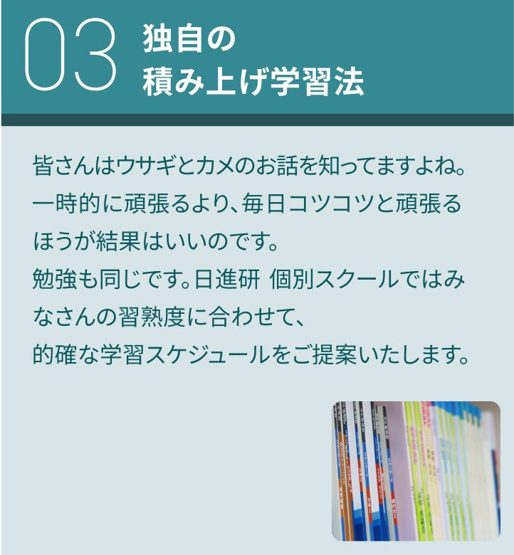 03：独自の積み上げ学習法／皆さんはウサギとカメのお話を知ってますよね。一時的に頑張るより、毎日コツコツと頑張るほうが結果はいいのです。勉強も同じです。日進研 個別スクールではみなさんの習熟度に合わせて、的確な学習スケジュールをご提案いたします。