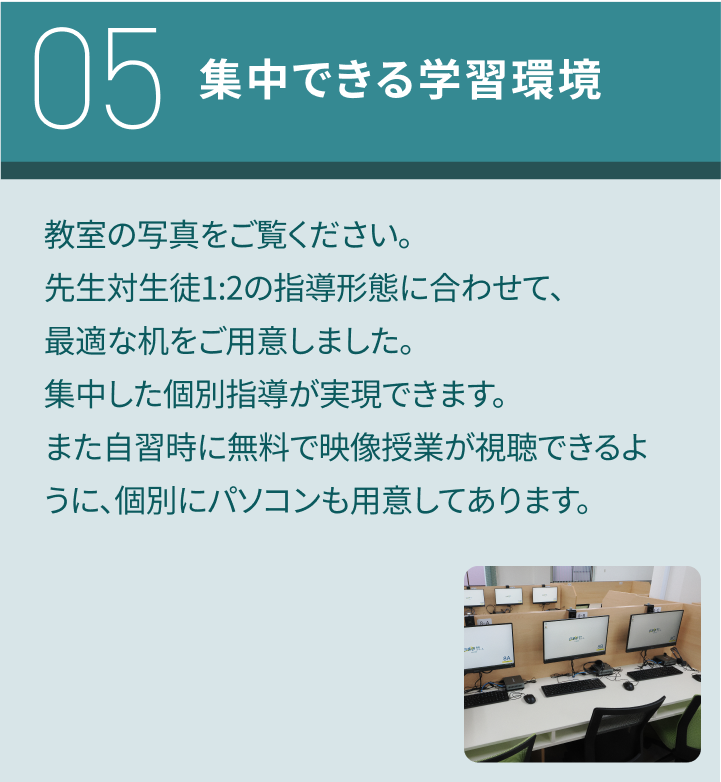 05：集中できる学習環境／教室の写真をご覧ください。先生対生徒1:2の指導形態に合わせて、最適な机をご用意しました。集中した個別指導が実現できます。また自習時に無料で映像授業が視聴できるように、個別にパソコンも用意してあります。