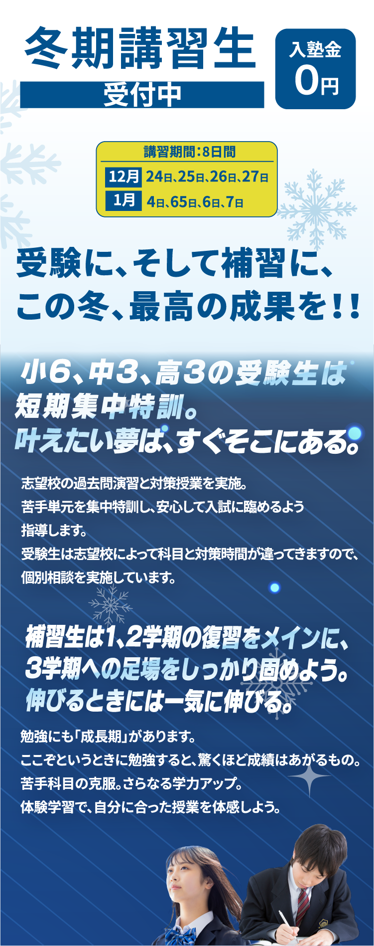 冬期講習生受付中入塾金０円受験に、そして補習に、この冬、最高の成果を！！受験生は受験直前までが冬期講習!年末年始だけじゃ終わらない!!受験生の冬期講習は、入試日直前まで続きます!!志望校の過去問演習とプラスアルファ対策を実施。充分な時間をかけ、安心して入試に臨めるよう指導します。受験生は志望校によって科目と対策時間が違ってきますので、個別相談を実施しています1、2学期の復習をメインに、3学期への足場をしっかり固める!継続は力なり！！勉強にも「成長期」があります。ここぞというときに勉強すると、驚くほど成績はあがるもの。苦手科目の克服。さらなる学力アップ。体験学習で、自分に合った授業を体験しよう。